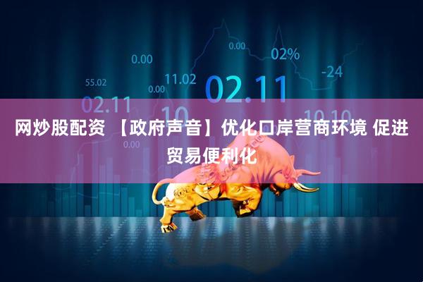 网炒股配资 【政府声音】优化口岸营商环境 促进贸易便利化