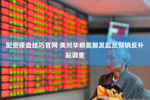 配资操盘技巧官网 美对华赖氨酸发起反倾销反补贴调查