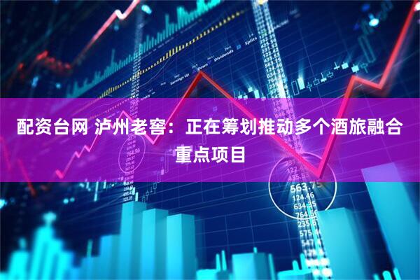 配资台网 泸州老窖：正在筹划推动多个酒旅融合重点项目