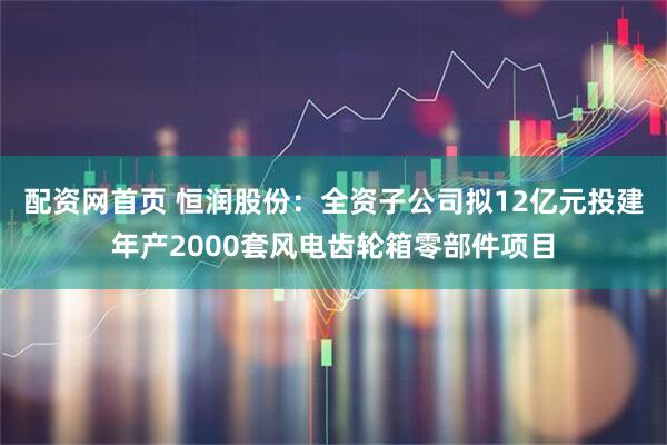 配资网首页 恒润股份：全资子公司拟12亿元投建年产2000套风电齿轮箱零部件项目