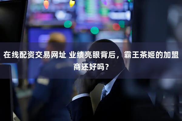 在线配资交易网址 业绩亮眼背后，霸王茶姬的加盟商还好吗？