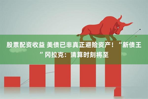 股票配资收益 美债已非真正避险资产！“新债王”冈拉克：清算时刻将至