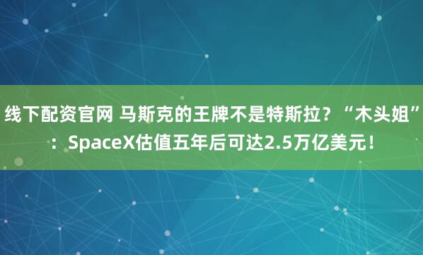 线下配资官网 马斯克的王牌不是特斯拉？“木头姐”：SpaceX估值五年后可达2.5万亿美元！
