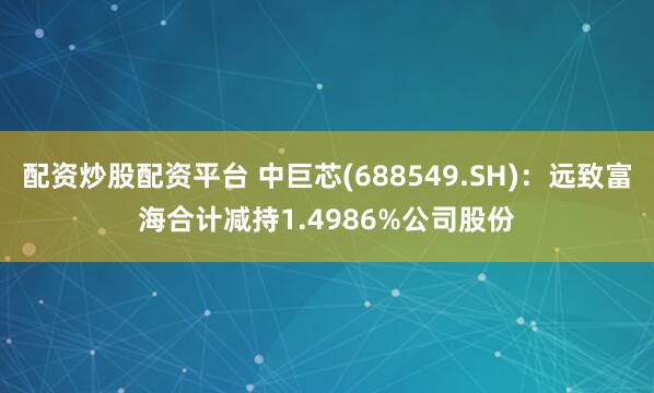 配资炒股配资平台 中巨芯(688549.SH)：远致富海合计减持1.4986%公司股份