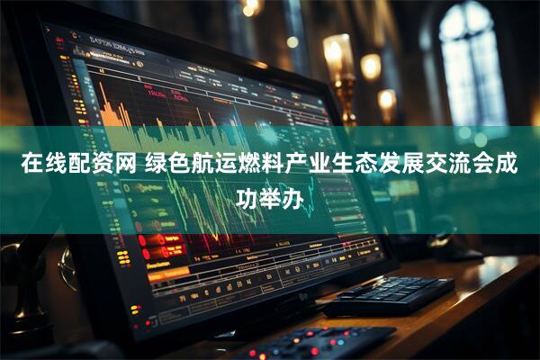 在线配资网 绿色航运燃料产业生态发展交流会成功举办