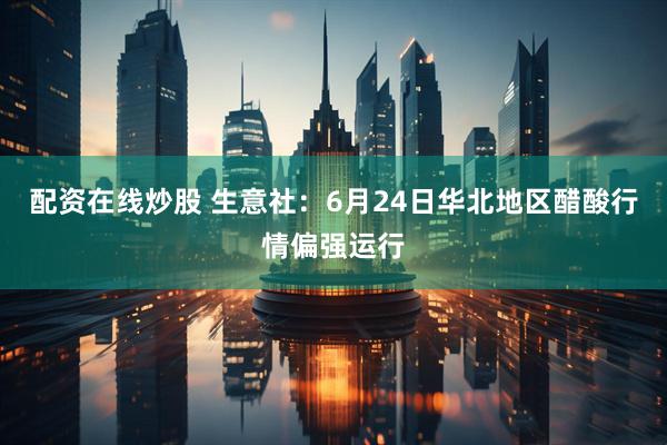 配资在线炒股 生意社：6月24日华北地区醋酸行情偏强运行