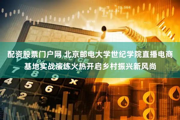 配资股票门户网 北京邮电大学世纪学院直播电商基地实战演练火热开启乡村振兴新风尚