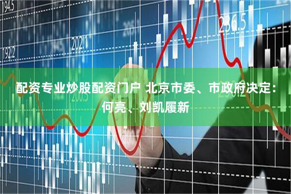 配资专业炒股配资门户 北京市委、市政府决定：何亮、刘凯履新
