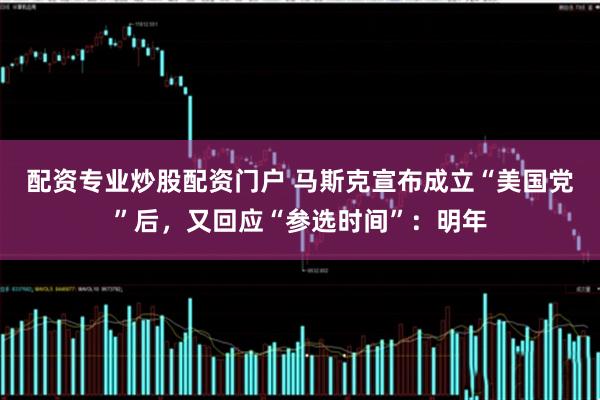 配资专业炒股配资门户 马斯克宣布成立“美国党”后，又回应“参选时间”：明年