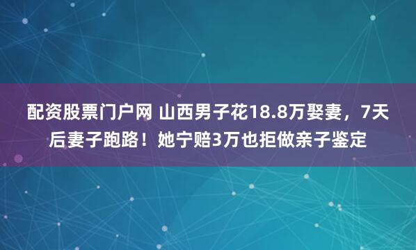 配资股票门户网 山西男子花18.8万娶妻，7天后妻子跑路！她宁赔3万也拒做亲子鉴定