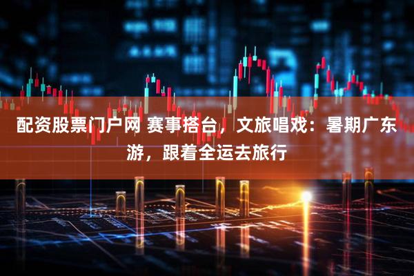 配资股票门户网 赛事搭台，文旅唱戏：暑期广东游，跟着全运去旅行