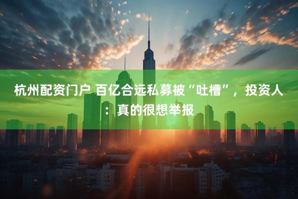 杭州配资门户 百亿合远私募被“吐槽”，投资人：真的很想举报