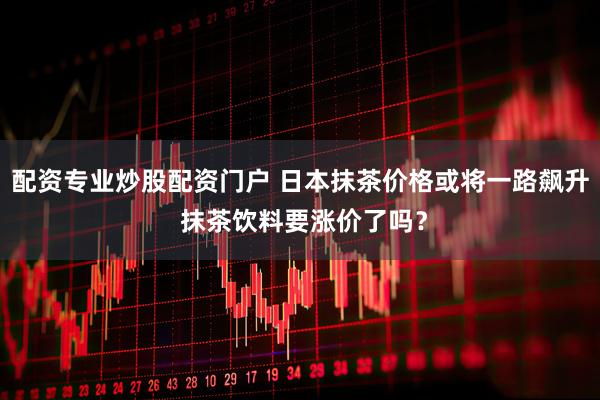 配资专业炒股配资门户 日本抹茶价格或将一路飙升 抹茶饮料要涨价了吗？