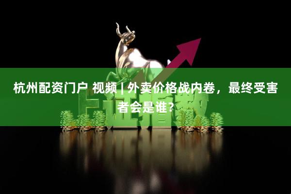 杭州配资门户 视频 | 外卖价格战内卷，最终受害者会是谁？