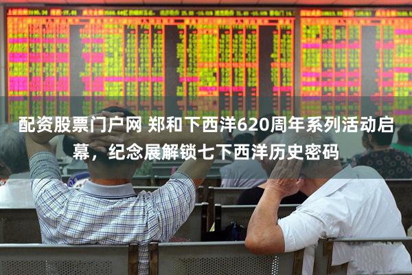 配资股票门户网 郑和下西洋620周年系列活动启幕，纪念展解锁七下西洋历史密码