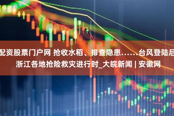 配资股票门户网 抢收水稻、排查隐患……台风登陆后 浙江各地抢险救灾进行时_大皖新闻 | 安徽网