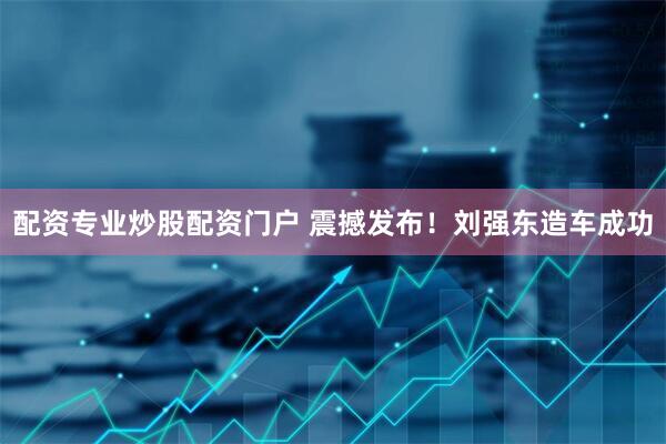 配资专业炒股配资门户 震撼发布！刘强东造车成功