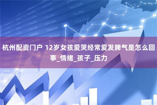 杭州配资门户 12岁女孩爱哭经常爱发脾气是怎么回事_情绪_孩子_压力