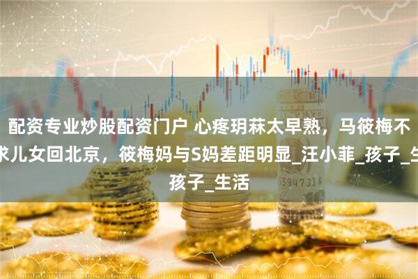 配资专业炒股配资门户 心疼玥菻太早熟，马筱梅不强求儿女回北京，筱梅妈与S妈差距明显_汪小菲_孩子_生活