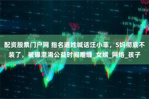 配资股票门户网 指名道姓喊话汪小菲，S妈彻底不装了，被曝混淆公益时间难缠_女婿_网络_孩子
