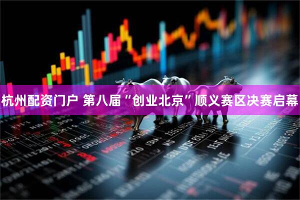 杭州配资门户 第八届“创业北京”顺义赛区决赛启幕
