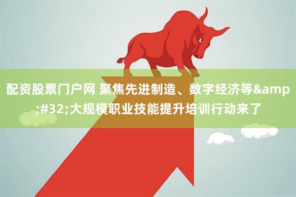 配资股票门户网 聚焦先进制造、数字经济等&#32;大规模职业技能提升培训行动来了