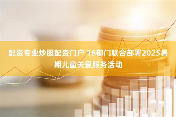 配资专业炒股配资门户 16部门联合部署2025暑期儿童关爱服务活动