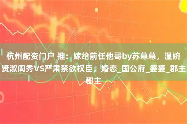 杭州配资门户 推：嫁给前任他哥by苏幕幕，温婉贤淑闺秀VS严肃禁欲权臣，婚恋_国公府_婆婆_郡主