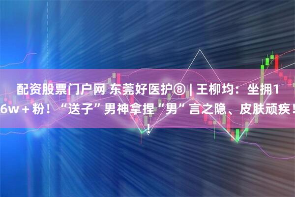 配资股票门户网 东莞好医护⑧ | 王柳均：坐拥16w＋粉！“送子”男神拿捏“男”言之隐、皮肤顽疾！