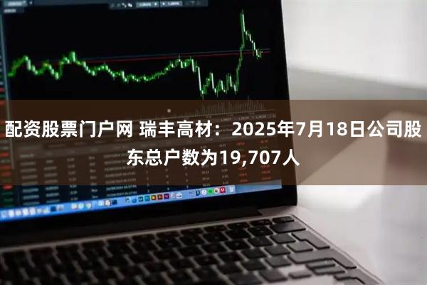 配资股票门户网 瑞丰高材：2025年7月18日公司股东总户数为19,707人