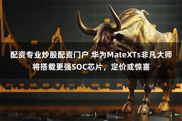配资专业炒股配资门户 华为MateXTs非凡大师将搭载更强SOC芯片，定价或惊喜
