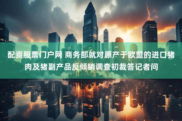 配资股票门户网 商务部就对原产于欧盟的进口猪肉及猪副产品反倾销调查初裁答记者问