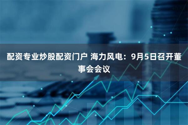 配资专业炒股配资门户 海力风电：9月5日召开董事会会议
