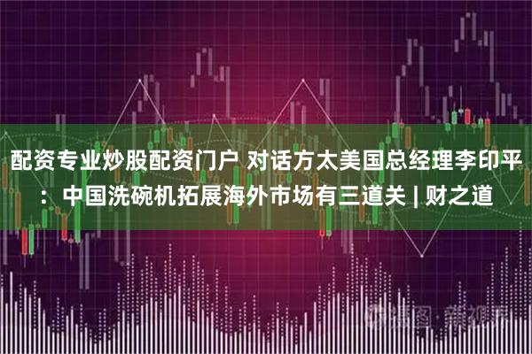 配资专业炒股配资门户 对话方太美国总经理李印平：中国洗碗机拓展海外市场有三道关 | 财之道