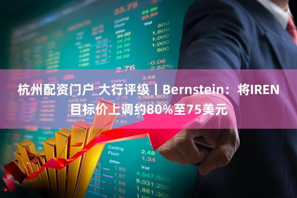杭州配资门户 大行评级丨Bernstein：将IREN目标价上调约80%至75美元