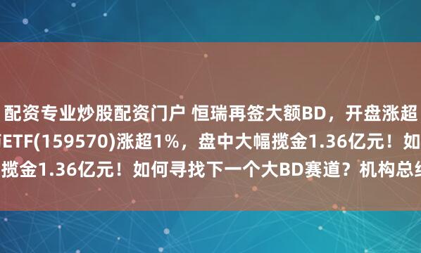 配资专业炒股配资门户 恒瑞再签大额BD，开盘涨超4%！港股通创新药ETF(159570)涨超1%，盘中大幅揽金1.36亿元！如何寻找下一个大BD赛道？机构总结三大要素！