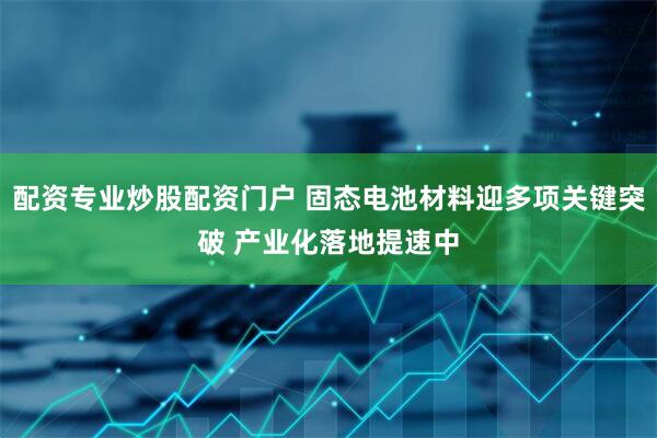 配资专业炒股配资门户 固态电池材料迎多项关键突破 产业化落地提速中